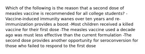 Which of the following is the reason that a second dose of measles vaccine is recommended for all college students? -Vaccine-induced immunity wanes over ten years and re-immunization provides a boost -Most children received a killed vaccine for their first dose -The measles vaccine used a decade ago was must less effective than the current formulation -The second dose provides another opportunity for seroconversion for those who failed to respond to the first dose