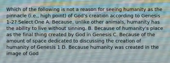 Which of the following is not a reason for seeing humanity as the pinnacle (i.e., high point) of God's creation according to Genesis 1-2? Select One A. Because, unlike other animals, humanity has the ability to live without sinning. B. Because of humanity's place as the final thing created by God in Genesis C. Because of the amount of space dedicated to discussing the creation of humanity of Genesis 1 D. Because humanity was created in the image of God