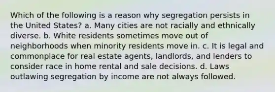 Which of the following is a reason why segregation persists in the United States? a. Many cities are not racially and ethnically diverse. b. White residents sometimes move out of neighborhoods when minority residents move in. c. It is legal and commonplace for real estate agents, landlords, and lenders to consider race in home rental and sale decisions. d. Laws outlawing segregation by income are not always followed.