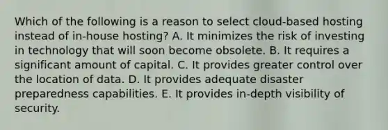 Which of the following is a reason to select​ cloud-based hosting instead of​ in-house hosting? A. It minimizes the risk of investing in technology that will soon become obsolete. B. It requires a significant amount of capital. C. It provides greater control over the location of data. D. It provides adequate disaster preparedness capabilities. E. It provides​ in-depth visibility of security.