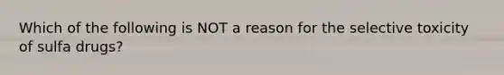 Which of the following is NOT a reason for the selective toxicity of sulfa drugs?