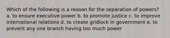 Which of the following is a reason for the separation of powers? a. to ensure executive power b. to promote justice c. to improve international relations d. to create gridlock in government e. to prevent any one branch having too much power