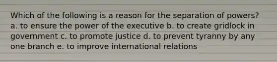 Which of the following is a reason for the separation of powers? a. to ensure the power of the executive b. to create gridlock in government c. to promote justice d. to prevent tyranny by any one branch e. to improve international relations