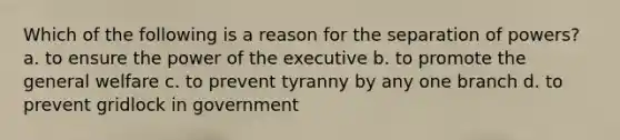 Which of the following is a reason for the separation of powers? a. to ensure the power of the executive b. to promote the general welfare c. to prevent tyranny by any one branch d. to prevent gridlock in government