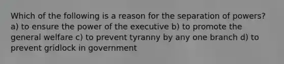 Which of the following is a reason for the separation of powers? a) to ensure the power of the executive b) to promote the general welfare c) to prevent tyranny by any one branch d) to prevent gridlock in government