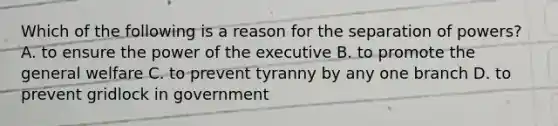 Which of the following is a reason for the separation of powers? A. to ensure the power of the executive B. to promote the general welfare C. to prevent tyranny by any one branch D. to prevent gridlock in government