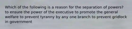 Which of the following is a reason for the separation of powers? to ensure the power of the executive to promote the general welfare to prevent tyranny by any one branch to prevent gridlock in government