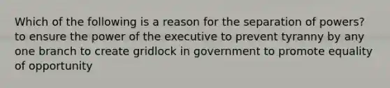 Which of the following is a reason for the separation of powers? to ensure the power of the executive to prevent tyranny by any one branch to create gridlock in government to promote equality of opportunity