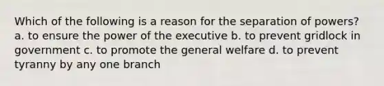 Which of the following is a reason for the separation of powers? a. to ensure the power of the executive b. to prevent gridlock in government c. to promote the general welfare d. to prevent tyranny by any one branch