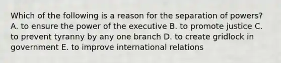 Which of the following is a reason for the separation of powers? A. to ensure the power of the executive B. to promote justice C. to prevent tyranny by any one branch D. to create gridlock in government E. to improve international relations