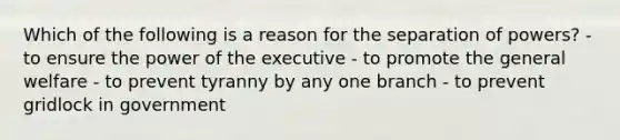 Which of the following is a reason for the separation of powers? - to ensure the power of the executive - to promote the general welfare - to prevent tyranny by any one branch - to prevent gridlock in government