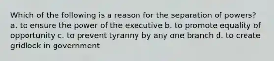 Which of the following is a reason for the separation of powers? a. to ensure the power of the executive b. to promote equality of opportunity c. to prevent tyranny by any one branch d. to create gridlock in government