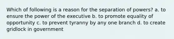 Which of following is a reason for the separation of powers? a. to ensure the power of the executive b. to promote equality of opportunity c. to prevent tyranny by any one branch d. to create gridlock in government