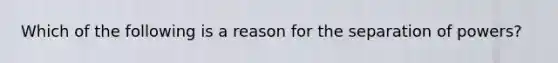 Which of the following is a reason for the separation of powers?