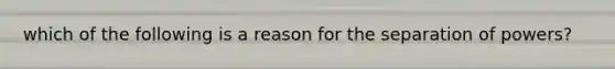 which of the following is a reason for the separation of powers?