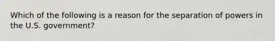 Which of the following is a reason for the separation of powers in the U.S. government?