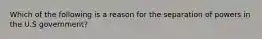 Which of the following is a reason for the separation of powers in the U.S government?