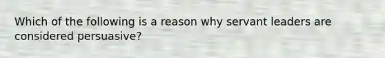 Which of the following is a reason why servant leaders are considered persuasive?