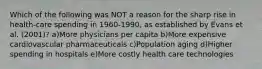 Which of the following was NOT a reason for the sharp rise in health-care spending in 1960-1990, as established by Evans et al. (2001)? a)More physicians per capita b)More expensive cardiovascular pharmaceuticals c)Population aging d)Higher spending in hospitals e)More costly health care technologies