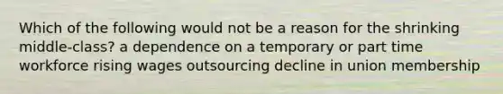 Which of the following would not be a reason for the shrinking middle-class? a dependence on a temporary or part time workforce rising wages outsourcing decline in union membership