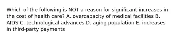 Which of the following is NOT a reason for significant increases in the cost of health care? A. overcapacity of medical facilities B. AIDS C. technological advances D. aging population E. increases in third-party payments