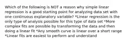 Which of the following is NOT a reason why simple linear regression is a good starting point for analyzing data set with one continuous explanatory variable? *Linear regression is the only type of analysis possible for this type of data set *More complex fits are possible by transforming the data and then doing a linear fit *Any smooth curve is linear over a short range *Linear fits are easiest to perform and understand