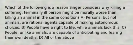 Which of the following is a reason Singer considers why killing a suffering, terminally ill person might be morally worse than killing an animal in the same condition? A) Persons, but not animals, are rational agents capable of making autonomous choices. B) People have a right to life, while animals lack this. C) People, unlike animals, are capable of anticipating and fearing their own deaths. D) All of the above