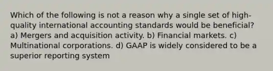 Which of the following is not a reason why a single set of high-quality international accounting standards would be beneficial? a) Mergers and acquisition activity. b) Financial markets. c) Multinational corporations. d) GAAP is widely considered to be a superior reporting system