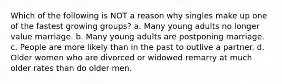 Which of the following is NOT a reason why singles make up one of the fastest growing groups? a. Many young adults no longer value marriage. b. Many young adults are postponing marriage. c. People are more likely than in the past to outlive a partner. d. Older women who are divorced or widowed remarry at much older rates than do older men.