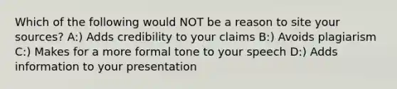 Which of the following would NOT be a reason to site your sources? A:) Adds credibility to your claims B:) Avoids plagiarism C:) Makes for a more formal tone to your speech D:) Adds information to your presentation