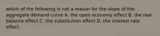 which of the following is not a reason for the slope of the aggregate demand curve A. the open economy effect B. the real balance effect C. the substitution effect D. the interest rate effect