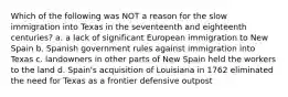 Which of the following was NOT a reason for the slow immigration into Texas in the seventeenth and eighteenth centuries? a. a lack of significant European immigration to New Spain b. Spanish government rules against immigration into Texas c. landowners in other parts of New Spain held the workers to the land d. Spain's acquisition of Louisiana in 1762 eliminated the need for Texas as a frontier defensive outpost