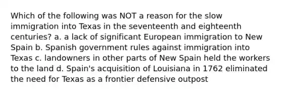 Which of the following was NOT a reason for the slow immigration into Texas in the seventeenth and eighteenth centuries? a. a lack of significant European immigration to New Spain b. Spanish government rules against immigration into Texas c. landowners in other parts of New Spain held the workers to the land d. Spain's acquisition of Louisiana in 1762 eliminated the need for Texas as a frontier defensive outpost