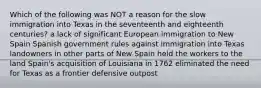 Which of the following was NOT a reason for the slow immigration into Texas in the seventeenth and eighteenth centuries? a lack of significant European immigration to New Spain Spanish government rules against immigration into Texas landowners in other parts of New Spain held the workers to the land Spain's acquisition of Louisiana in 1762 eliminated the need for Texas as a frontier defensive outpost