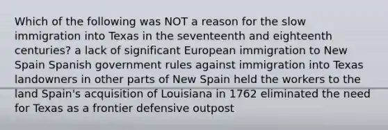 Which of the following was NOT a reason for the slow immigration into Texas in the seventeenth and eighteenth centuries? a lack of significant European immigration to New Spain Spanish government rules against immigration into Texas landowners in other parts of New Spain held the workers to the land Spain's acquisition of Louisiana in 1762 eliminated the need for Texas as a frontier defensive outpost