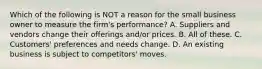 Which of the following is NOT a reason for the small business owner to measure the firm's performance? A. Suppliers and vendors change their offerings and/or prices. B. All of these. C. Customers' preferences and needs change. D. An existing business is subject to competitors' moves.