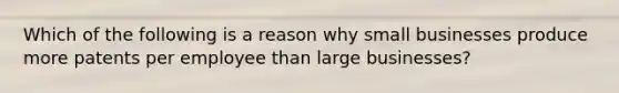 Which of the following is a reason why small businesses produce more patents per employee than large businesses?