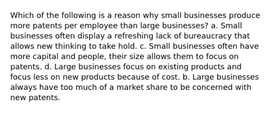 Which of the following is a reason why small businesses produce more patents per employee than large businesses? a. Small businesses often display a refreshing lack of bureaucracy that allows new thinking to take hold. c. Small businesses often have more capital and people, their size allows them to focus on patents. d. Large businesses focus on existing products and focus less on new products because of cost. b. Large businesses always have too much of a market share to be concerned with new patents.