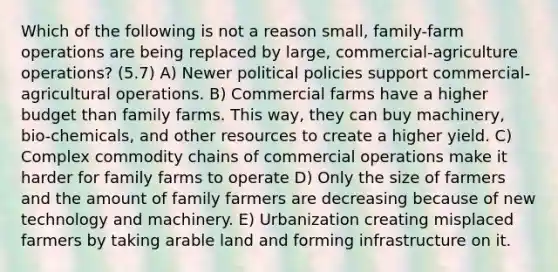 Which of the following is not a reason small, family-farm operations are being replaced by large, commercial-agriculture operations? (5.7) A) Newer political policies support commercial-agricultural operations. B) Commercial farms have a higher budget than family farms. This way, they can buy machinery, bio-chemicals, and other resources to create a higher yield. C) Complex commodity chains of commercial operations make it harder for family farms to operate D) Only the size of farmers and the amount of family farmers are decreasing because of new technology and machinery. E) Urbanization creating misplaced farmers by taking arable land and forming infrastructure on it.