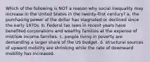 Which of the following is NOT a reason why social inequality may increase in the United States in the twenty-first century? a. the purchasing power of the dollar has stagnated or declined since the early 1970s. b. Federal tax laws in recent years have benefited corporations and wealthy families at the expense of mid/low income families. c. people living in poverty are demanding a larger share of the US budget. d. structural sources of upward mobility are shrinking while the rate of downward mobility has increased.