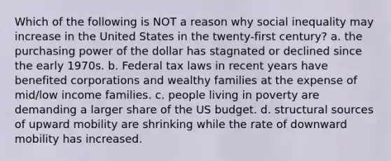 Which of the following is NOT a reason why social inequality may increase in the United States in the twenty-first century? a. the purchasing power of the dollar has stagnated or declined since the early 1970s. b. Federal tax laws in recent years have benefited corporations and wealthy families at the expense of mid/low income families. c. people living in poverty are demanding a larger share of the US budget. d. structural sources of upward mobility are shrinking while the rate of downward mobility has increased.