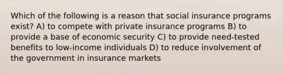 Which of the following is a reason that social insurance programs exist? A) to compete with private insurance programs B) to provide a base of economic security C) to provide need-tested benefits to low-income individuals D) to reduce involvement of the government in insurance markets