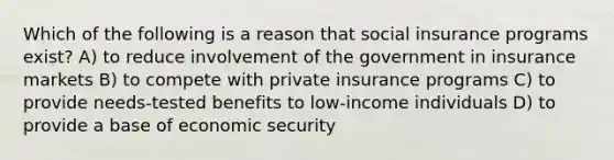 Which of the following is a reason that social insurance programs exist? A) to reduce involvement of the government in insurance markets B) to compete with private insurance programs C) to provide needs-tested benefits to low-income individuals D) to provide a base of economic security