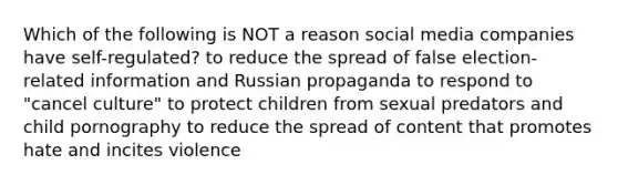 Which of the following is NOT a reason social media companies have self-regulated? to reduce the spread of false election-related information and Russian propaganda to respond to "cancel culture" to protect children from sexual predators and child pornography to reduce the spread of content that promotes hate and incites violence