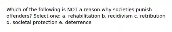 Which of the following is NOT a reason why societies punish offenders? Select one: a. rehabilitation b. recidivism c. retribution d. societal protection e. deterrence