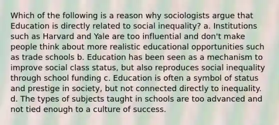 Which of the following is a reason why sociologists argue that Education is directly related to social inequality? a. Institutions such as Harvard and Yale are too influential and don't make people think about more realistic educational opportunities such as trade schools b. Education has been seen as a mechanism to improve social class status, but also reproduces social inequality through school funding c. Education is often a symbol of status and prestige in society, but not connected directly to inequality. d. The types of subjects taught in schools are too advanced and not tied enough to a culture of success.