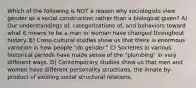 Which of the following is NOT a reason why sociologists view gender as a social construction rather than a biological given? A) Our understandings of, categorizations of, and behaviors toward what it means to be a man or woman have changed throughout history. B) Cross-cultural studies show us that there is enormous variation in how people "do gender." C) Societies in various historical periods have made sense of the "plumbing" in very different ways. D) Contemporary studies show us that men and women have different personality structures, the innate by-product of existing social structural relations.