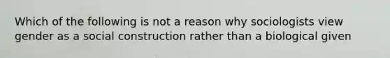 Which of the following is not a reason why sociologists view gender as a social construction rather than a biological given