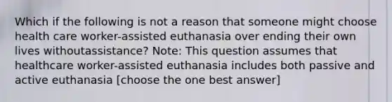 Which if the following is not a reason that someone might choose health care worker-assisted euthanasia over ending their own lives withoutassistance? Note: This question assumes that healthcare worker-assisted euthanasia includes both passive and active euthanasia [choose the one best answer]