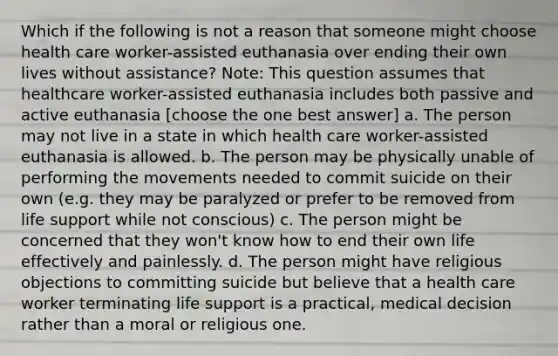 Which if the following is not a reason that someone might choose health care worker-assisted euthanasia over ending their own lives without assistance? Note: This question assumes that healthcare worker-assisted euthanasia includes both passive and active euthanasia [choose the one best answer] a. The person may not live in a state in which health care worker-assisted euthanasia is allowed. b. The person may be physically unable of performing the movements needed to commit suicide on their own (e.g. they may be paralyzed or prefer to be removed from life support while not conscious) c. The person might be concerned that they won't know how to end their own life effectively and painlessly. d. The person might have religious objections to committing suicide but believe that a health care worker terminating life support is a practical, medical decision rather than a moral or religious one.